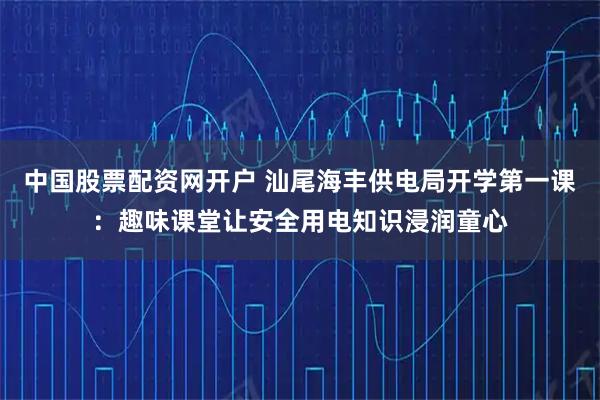 中国股票配资网开户 汕尾海丰供电局开学第一课：趣味课堂让安全用电知识浸润童心